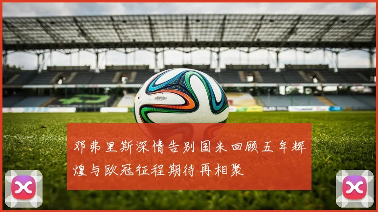 邓弗里斯深情告别国米回顾五年辉煌与欧冠征程期待再相聚