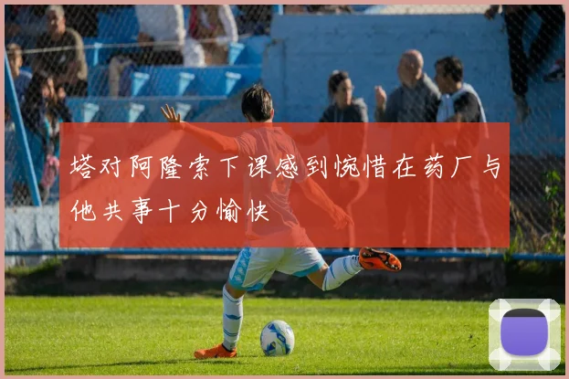 塔对阿隆索下课感到惋惜在药厂与他共事十分愉快