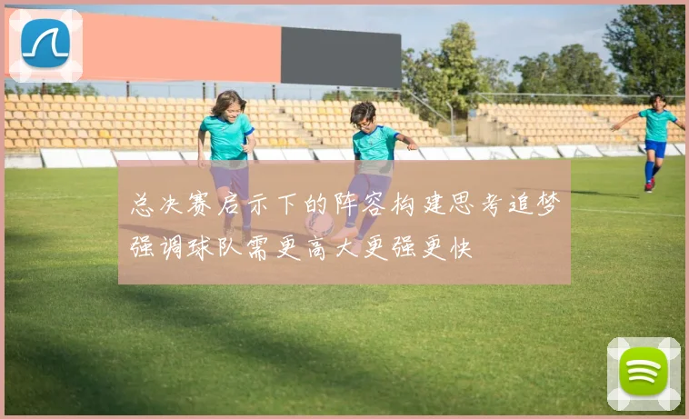 总决赛启示下的阵容构建思考追梦强调球队需更高大更强更快