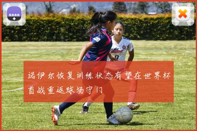 诺伊尔恢复训练状态有望在世界杯首战重返球场守门