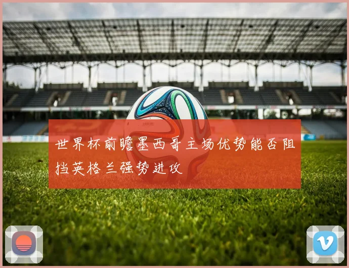 世界杯前瞻墨西哥主场优势能否阻挡英格兰强势进攻