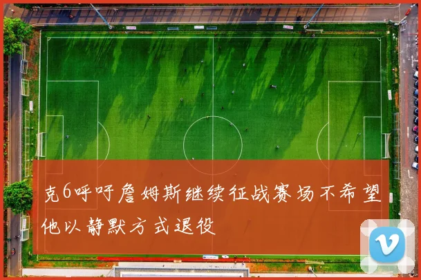 克6呼吁詹姆斯继续征战赛场不希望他以静默方式退役