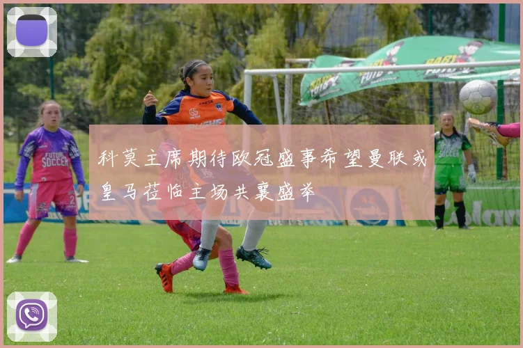 科莫主席期待欧冠盛事希望曼联或皇马莅临主场共襄盛举