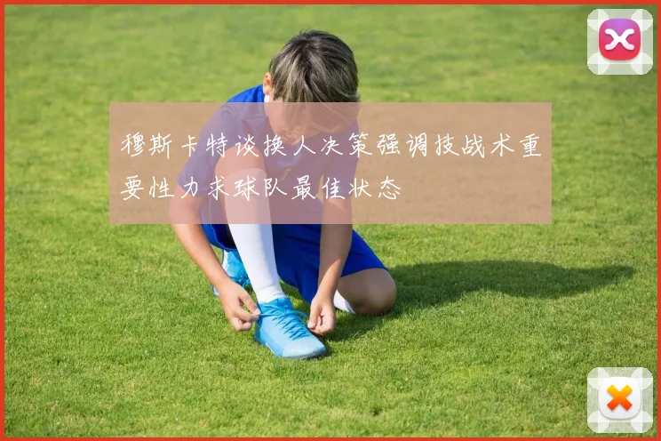 穆斯卡特谈换人决策强调技战术重要性力求球队最佳状态