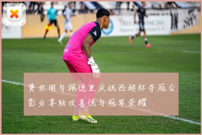 费尔明与佩德里庆祝西超杯夺冠合影分享助攻喜悦与冠军荣耀