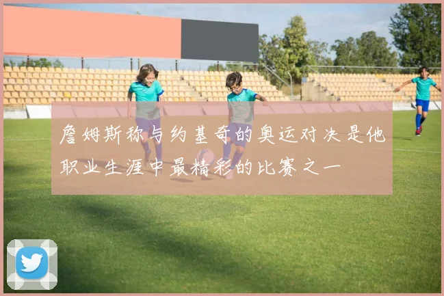詹姆斯称与约基奇的奥运对决是他职业生涯中最精彩的比赛之一