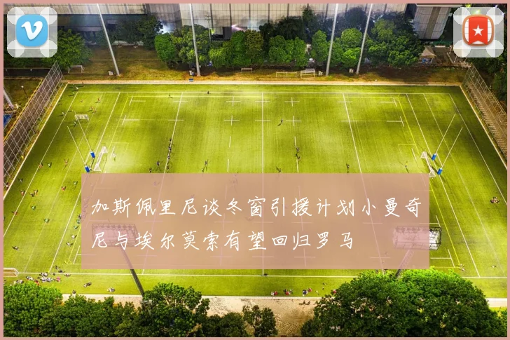 加斯佩里尼谈冬窗引援计划小曼奇尼与埃尔莫索有望回归罗马