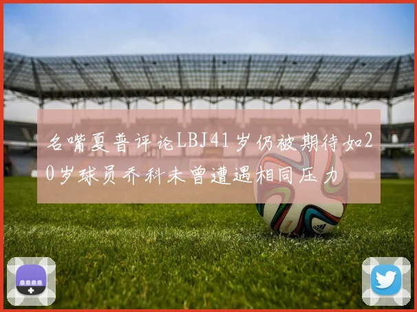 名嘴夏普评论LBJ41岁仍被期待如20岁球员乔科未曾遭遇相同压力