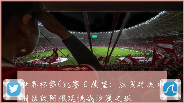 世界杯第6比赛日展望：法国对决非洲劲敌阿根廷挑战沙漠之狐
