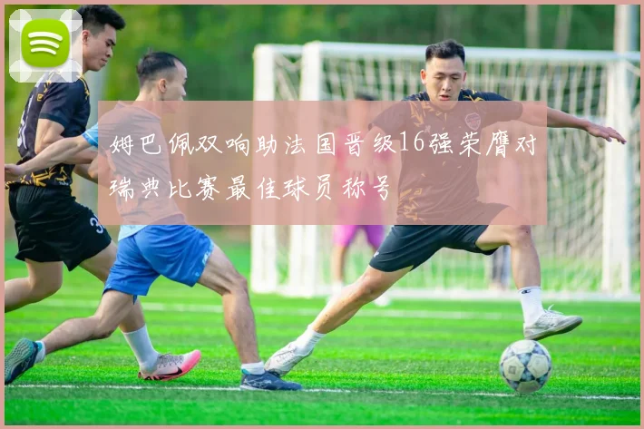 姆巴佩双响助法国晋级16强荣膺对瑞典比赛最佳球员称号