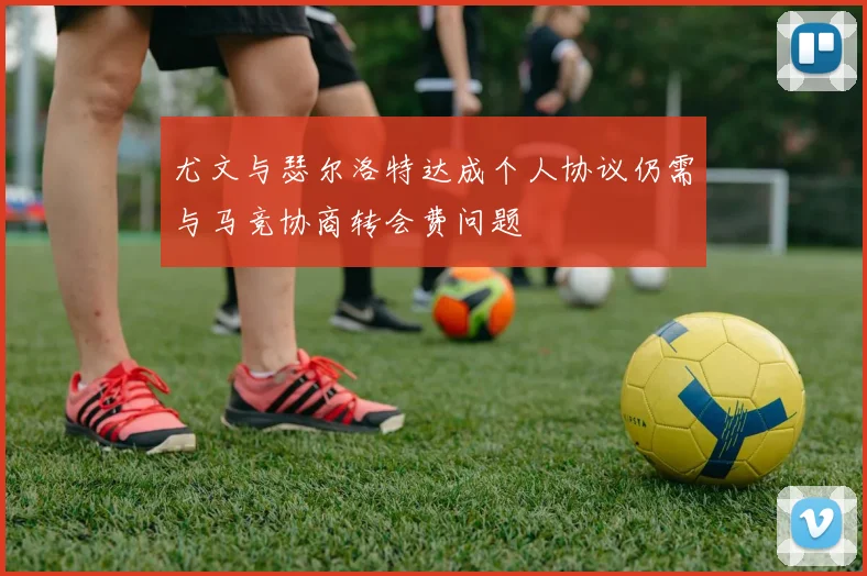 尤文与瑟尔洛特达成个人协议仍需与马竞协商转会费问题