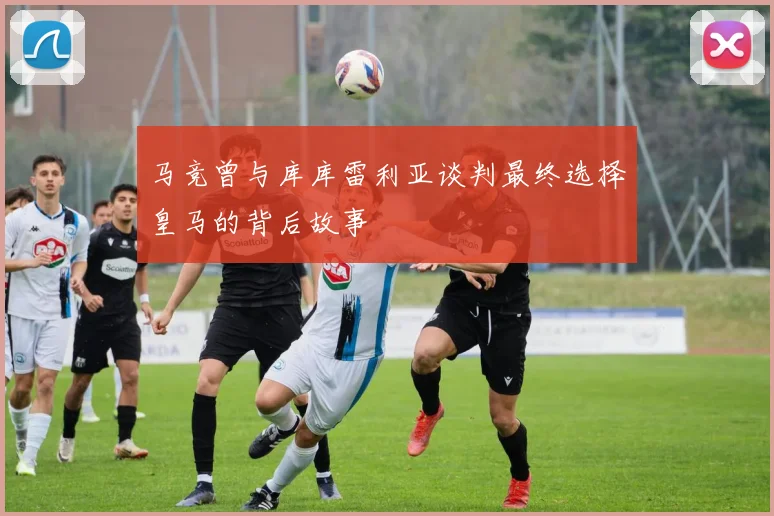 马竞曾与库库雷利亚谈判最终选择皇马的背后故事