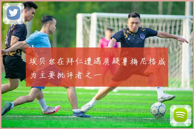 埃贝尔在拜仁遭遇质疑鲁梅尼格成为主要批评者之一