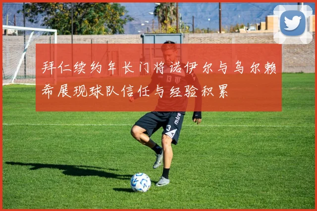 拜仁续约年长门将诺伊尔与乌尔赖希展现球队信任与经验积累
