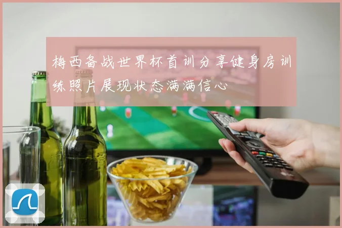 梅西备战世界杯首训分享健身房训练照片展现状态满满信心