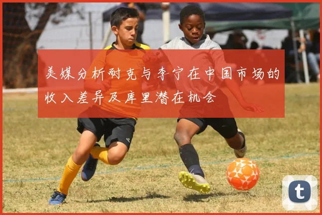 美媒分析耐克与李宁在中国市场的收入差异及库里潜在机会