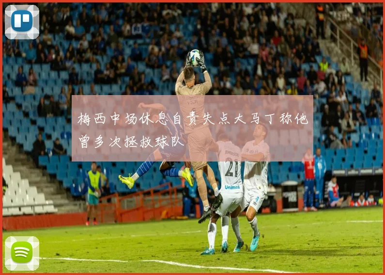 梅西中场休息自责失点大马丁称他曾多次拯救球队