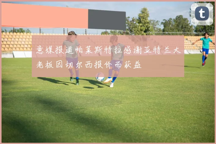 意媒报道帕莱斯特拉感谢亚特兰大老板因切尔西报价而获益