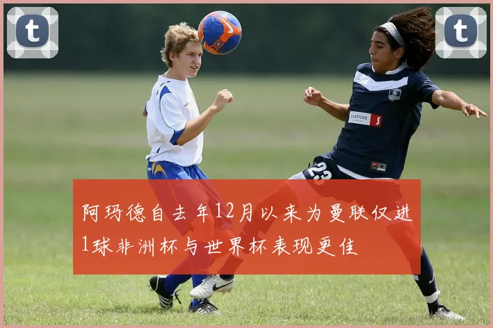 阿玛德自去年12月以来为曼联仅进1球非洲杯与世界杯表现更佳